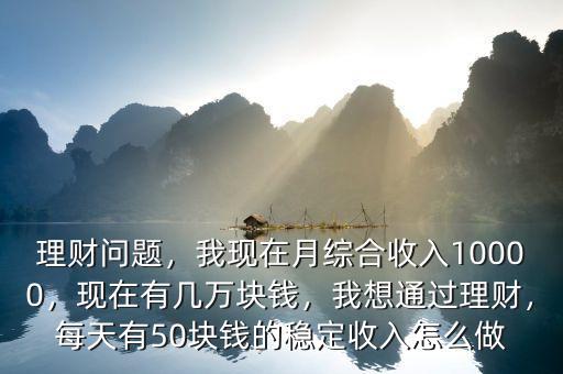 理財問題，我現在月綜合收入10000，現在有幾萬塊錢，我想通過理財，每天有50塊錢的穩定收入怎么做