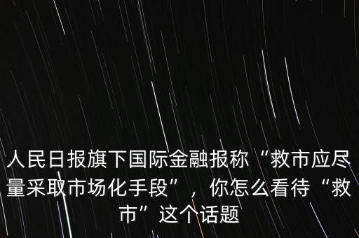 人民日報(bào)旗下國際金融報(bào)稱“救市應(yīng)盡量采取市場化手段”，你怎么看待“救市”這個(gè)話題