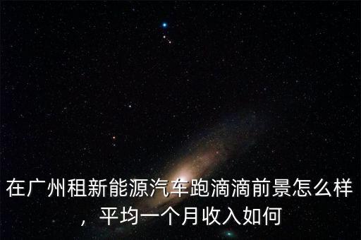 在廣州租新能源汽車跑滴滴前景怎么樣，平均一個月收入如何
