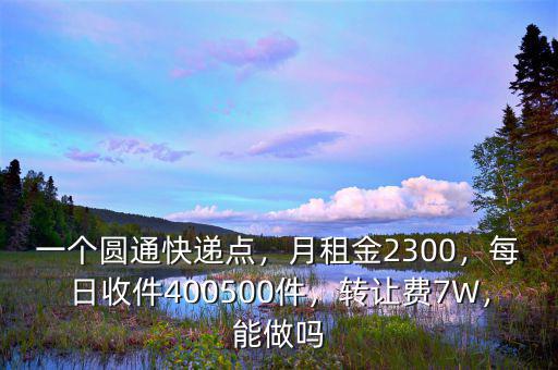 一個圓通快遞點，月租金2300，每日收件400500件，轉讓費7W，能做嗎