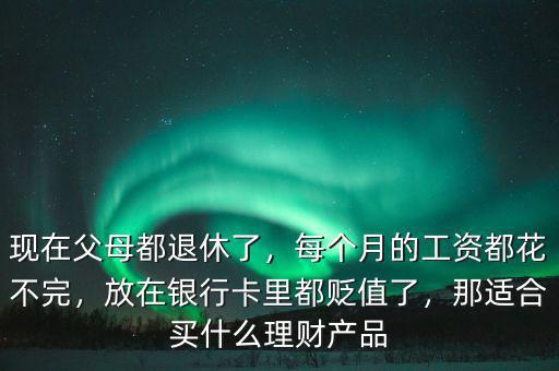 現在父母都退休了，每個月的工資都花不完，放在銀行卡里都貶值了，那適合買什么理財產品