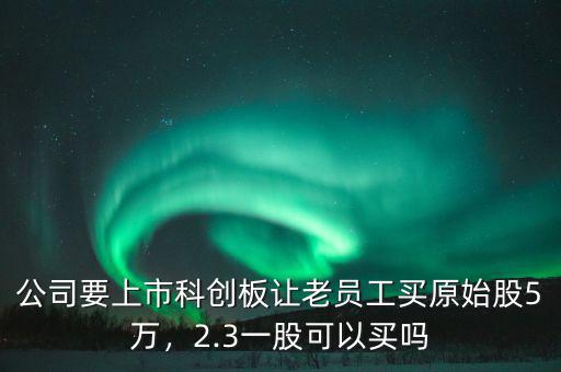 公司要上市科創板讓老員工買原始股5萬，2.3一股可以買嗎