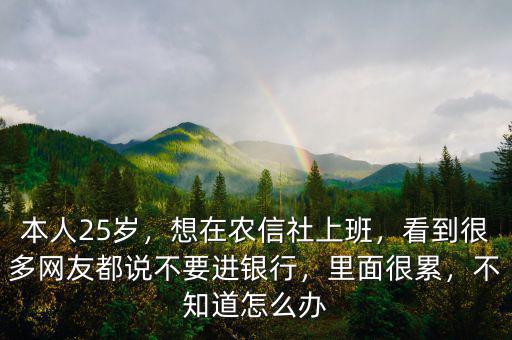 本人25歲，想在農信社上班，看到很多網友都說不要進銀行，里面很累，不知道怎么辦