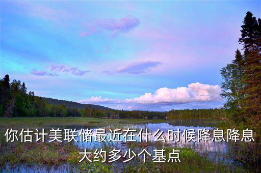 你估計美聯儲最近在什么時候降息降息大約多少個基點