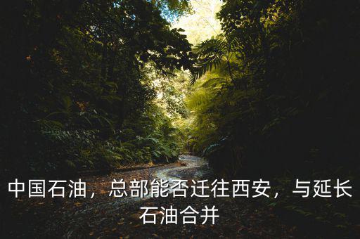 中國石油，總部能否遷往西安，與延長石油合并