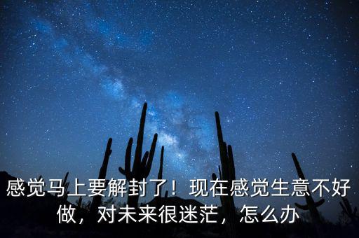 感覺馬上要解封了！現在感覺生意不好做，對未來很迷茫，怎么辦