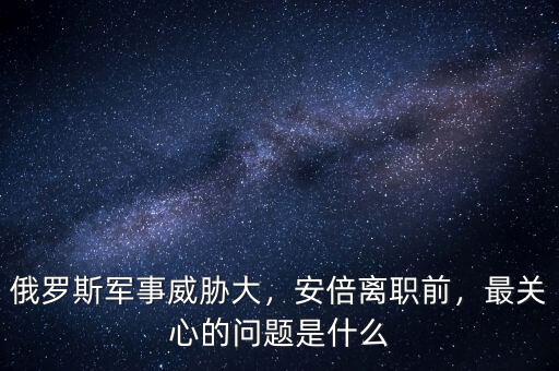 俄羅斯軍事威脅大，安倍離職前，最關心的問題是什么