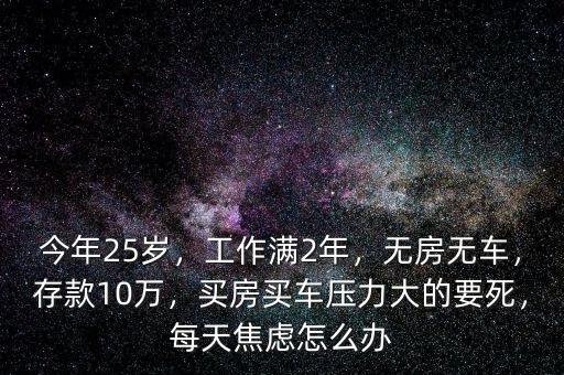 今年25歲，工作滿2年，無房無車，存款10萬，買房買車壓力大的要死，每天焦慮怎么辦