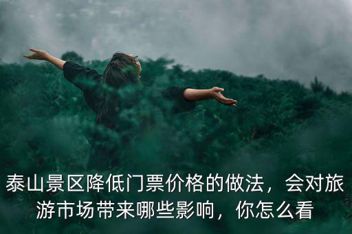 泰山景區降低門票價格的做法，會對旅游市場帶來哪些影響，你怎么看