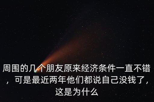 周圍的幾個朋友原來經濟條件一直不錯，可是最近兩年他們都說自己沒錢了，這是為什么
