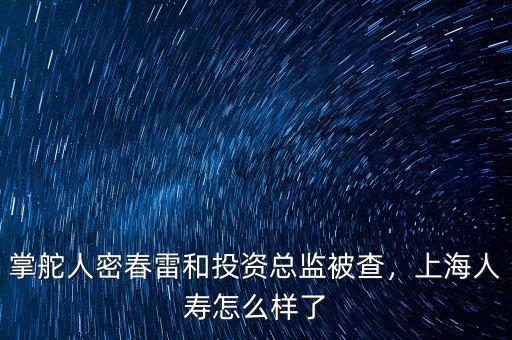 掌舵人密春雷和投資總監被查，上海人壽怎么樣了