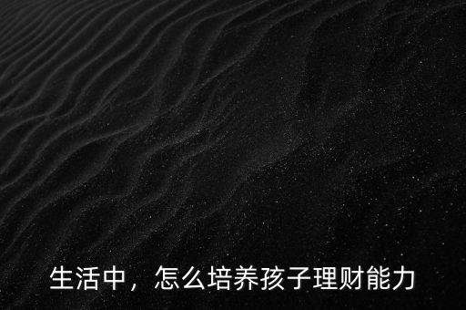怎么培養孩子的理財,如何從小培養孩子的理財觀念