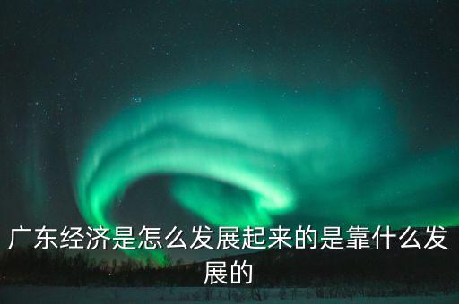 廣東經濟是怎么發展起來的是靠什么發展的