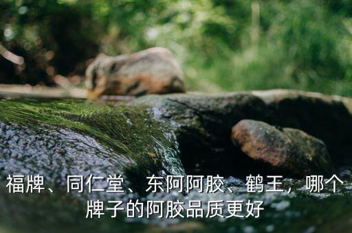 福牌、同仁堂、東阿阿膠、鶴王，哪個牌子的阿膠品質(zhì)更好