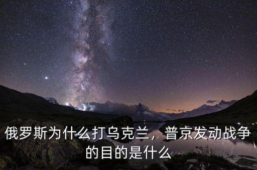 俄羅斯為什么打烏克蘭，普京發動戰爭的目的是什么