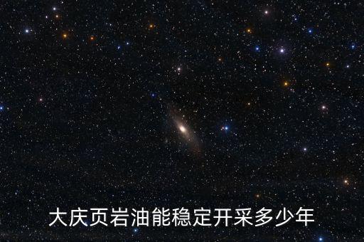 大慶油田可采多少年,大慶頁巖油能穩定開采多少年