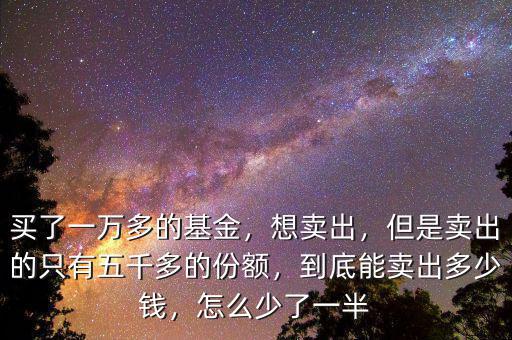 買了一萬多的基金，想賣出，但是賣出的只有五千多的份額，到底能賣出多少錢，怎么少了一半