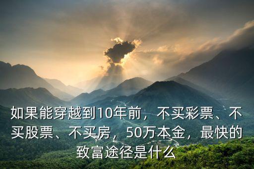 如果能穿越到10年前，不買彩票、不買股票、不買房，50萬本金，最快的致富途徑是什么