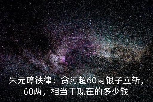 朱元璋鐵律：貪污超60兩銀子立斬，60兩，相當(dāng)于現(xiàn)在的多少錢