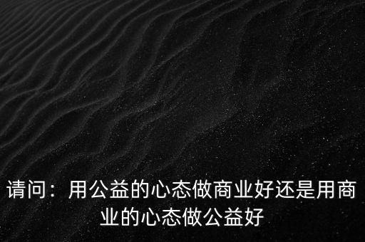 請問：用公益的心態做商業好還是用商業的心態做公益好