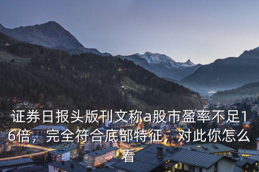 證券日報頭版刊文稱a股市盈率不足16倍，完全符合底部特征，對此你怎么看