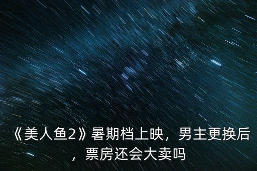 《美人魚2》暑期檔上映，男主更換后，票房還會大賣嗎