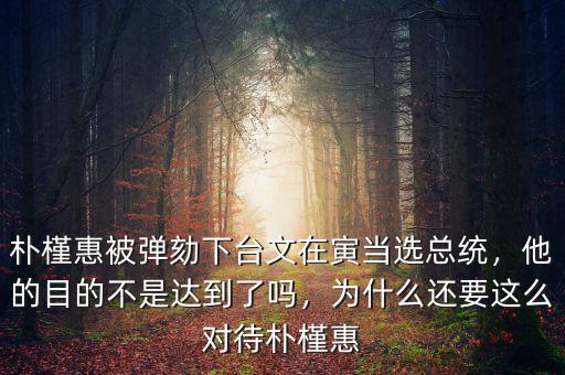 樸槿惠被彈劾下臺文在寅當選總統，他的目的不是達到了嗎，為什么還要這么對待樸槿惠
