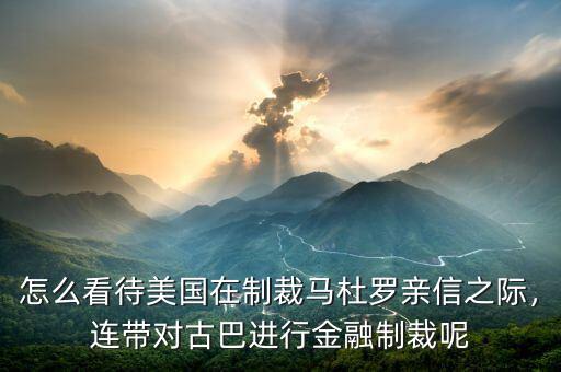怎么看待美國在制裁馬杜羅親信之際，連帶對古巴進行金融制裁呢