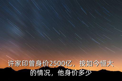 許家印曾身價2500億，按如今恒大的情況，他身價多少