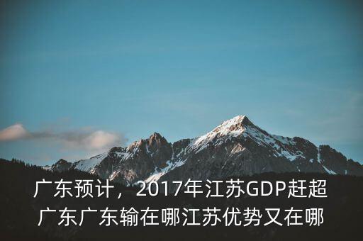 廣東預計，2017年江蘇GDP趕超廣東廣東輸在哪江蘇優勢又在哪