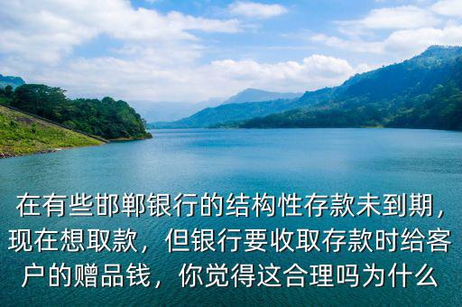 在有些邯鄲銀行的結構性存款未到期，現在想取款，但銀行要收取存款時給客戶的贈品錢，你覺得這合理嗎為什么