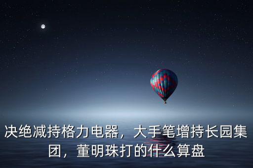 決絕減持格力電器，大手筆增持長園集團，董明珠打的什么算盤