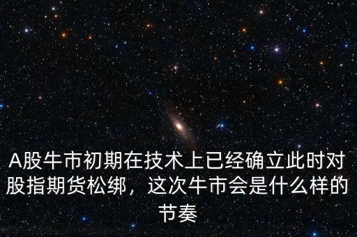 A股牛市初期在技術上已經確立此時對股指期貨松綁，這次牛市會是什么樣的節奏