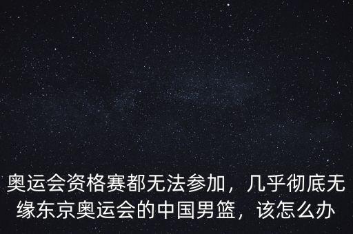 奧運會資格賽都無法參加，幾乎徹底無緣東京奧運會的中國男籃，該怎么辦