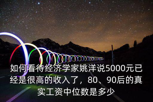 如何看待經(jīng)濟學家姚洋說5000元已經(jīng)是很高的收入了，80、90后的真實工資中位數(shù)是多少