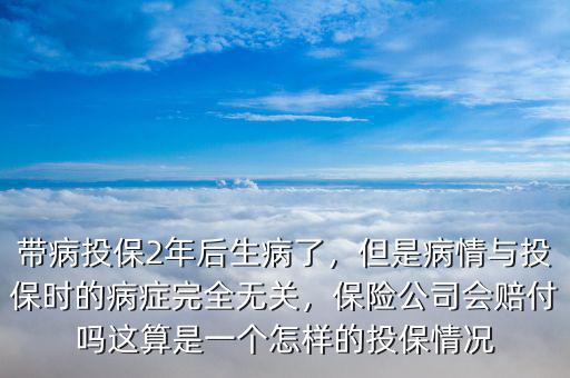 帶病投保2年后生病了，但是病情與投保時的病癥完全無關，保險公司會賠付嗎這算是一個怎樣的投保情況