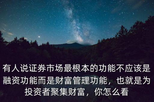 有人說證券市場最根本的功能不應該是融資功能而是財富管理功能，也就是為投資者聚集財富，你怎么看
