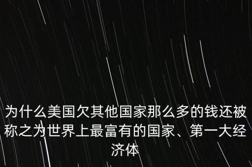 為什么美國欠其他國家那么多的錢還被稱之為世界上最富有的國家、第一大經濟體