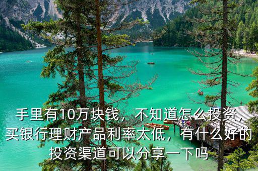 手里有10萬塊錢，不知道怎么投資，買銀行理財產品利率太低，有什么好的投資渠道可以分享一下嗎