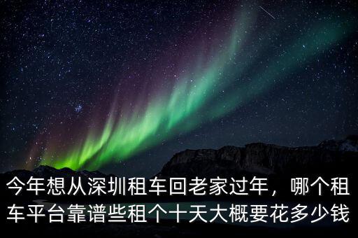 今年想從深圳租車回老家過年，哪個租車平臺靠譜些租個十天大概要花多少錢