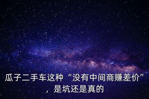 瓜子二手車(chē)這種“沒(méi)有中間商賺差價(jià)”，是坑還是真的