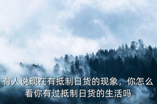 有人說現在有抵制日貨的現象，你怎么看你有過抵制日貨的生活嗎