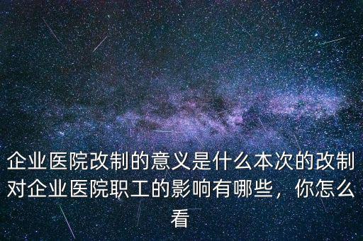 企業(yè)醫(yī)院改制的意義是什么本次的改制對(duì)企業(yè)醫(yī)院職工的影響有哪些，你怎么看