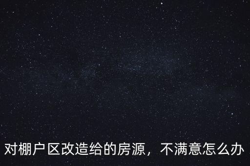 對棚戶區改造給的房源，不滿意怎么辦