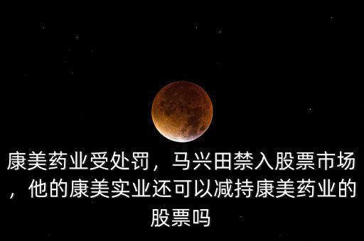 康美藥業受處罰，馬興田禁入股票市場，他的康美實業還可以減持康美藥業的股票嗎