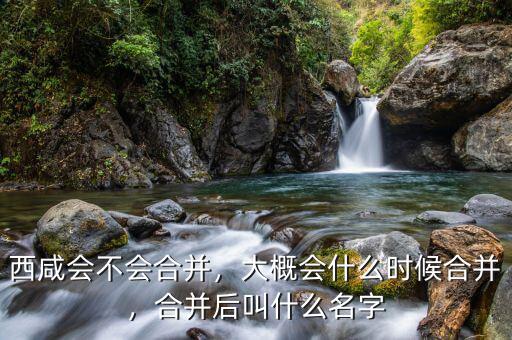 西咸會不會合并，大概會什么時候合并，合并后叫什么名字