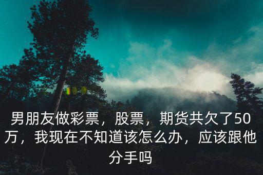 男朋友做彩票，股票，期貨共欠了50萬，我現在不知道該怎么辦，應該跟他分手嗎