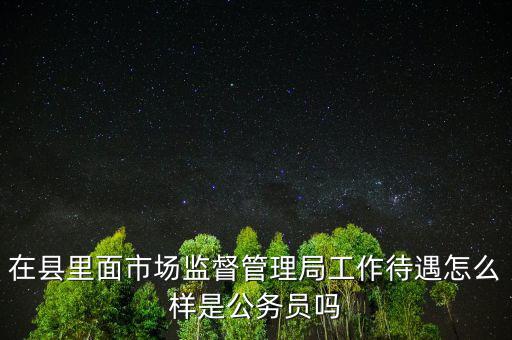 在縣里面市場監督管理局工作待遇怎么樣是公務員嗎