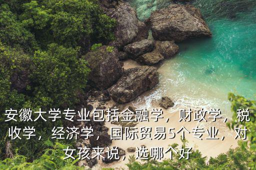 安徽大學專業包括金融學，財政學，稅收學，經濟學，國際貿易5個專業，對女孩來說，選哪個好