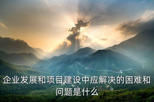 企業發展和項目建設中應解決的困難和問題是什么